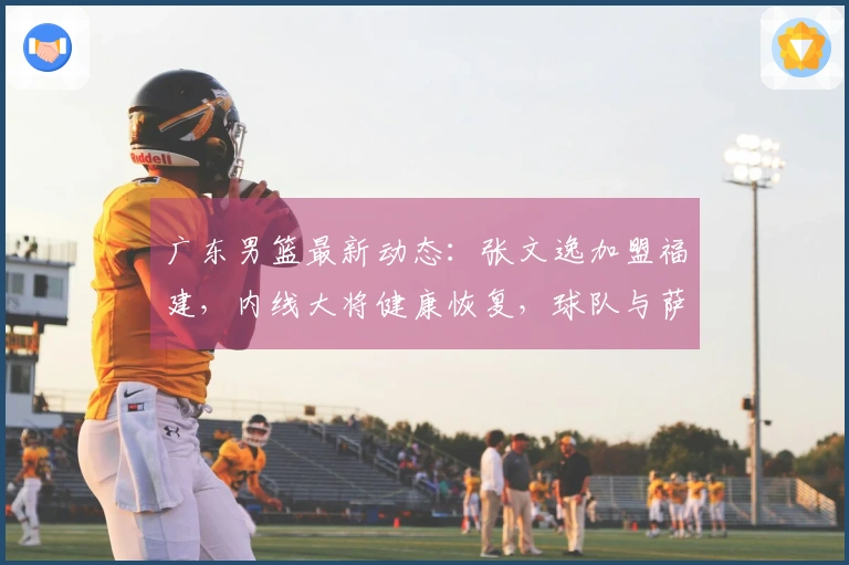 广东男篮最新动态：张文逸加盟福建，内线大将健康恢复，球队与萨林杰合同解除