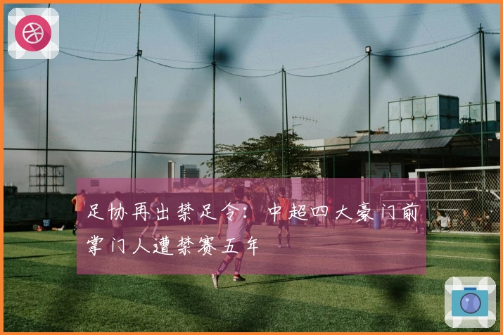 足协再出禁足令：中超四大豪门前掌门人遭禁赛五年