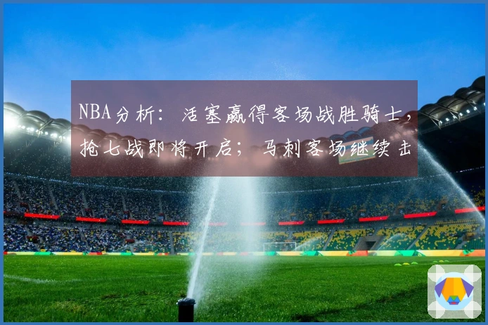 NBA分析：活塞赢得客场战胜骑士，抢七战即将开启；马刺客场继续击败森林狼晋级西部决赛