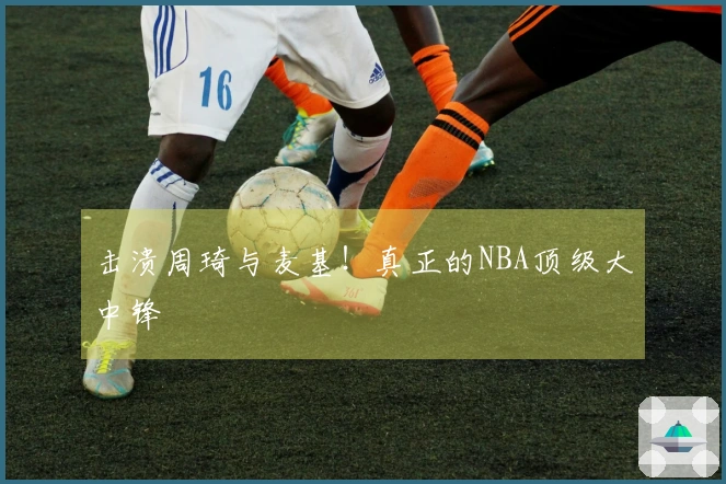 击溃周琦与麦基！真正的NBA顶级大中锋