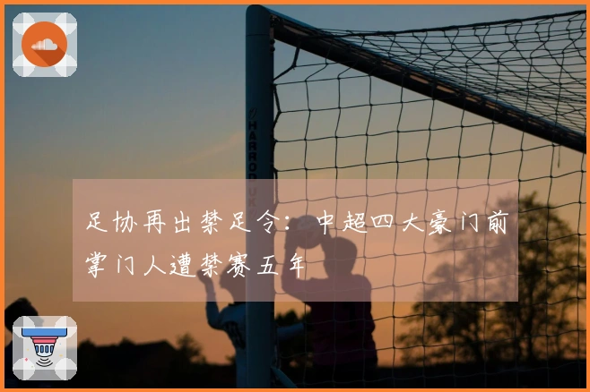 足协再出禁足令：中超四大豪门前掌门人遭禁赛五年